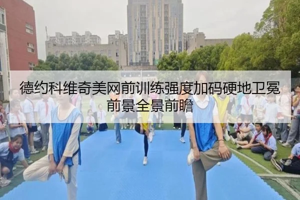 德约科维奇美网前训练强度加码硬地卫冕前景全景前瞻